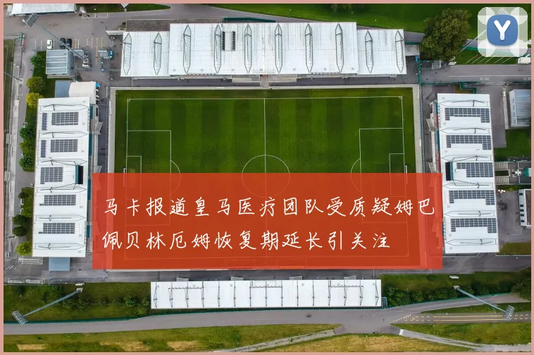 马卡报道皇马医疗团队受质疑姆巴佩贝林厄姆恢复期延长引关注