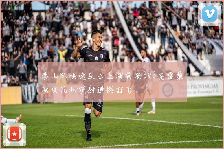 泰山队快速反击上演前场3v3克雷桑助攻瓦科铲射遗憾打飞