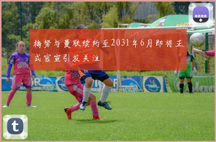 梅努与曼联续约至2031年6月即将正式官宣引发关注