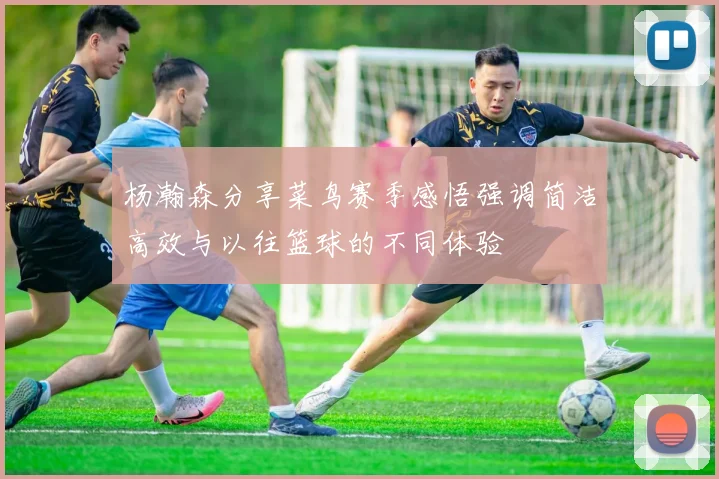 杨瀚森分享菜鸟赛季感悟强调简洁高效与以往篮球的不同体验