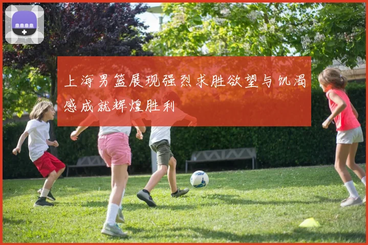 上海男篮展现强烈求胜欲望与饥渴感成就辉煌胜利