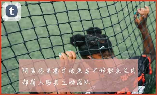 阿莱格里赛季结束后不辞职米兰内部有人盼其主动离队
