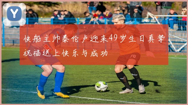 快船主帅泰伦卢迎来49岁生日真挚祝福送上快乐与成功