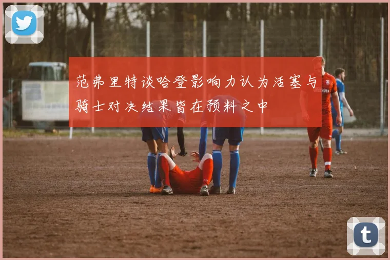 范弗里特谈哈登影响力认为活塞与骑士对决结果皆在预料之中