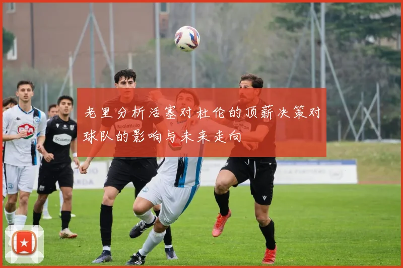 老里分析活塞对杜伦的顶薪决策对球队的影响与未来走向