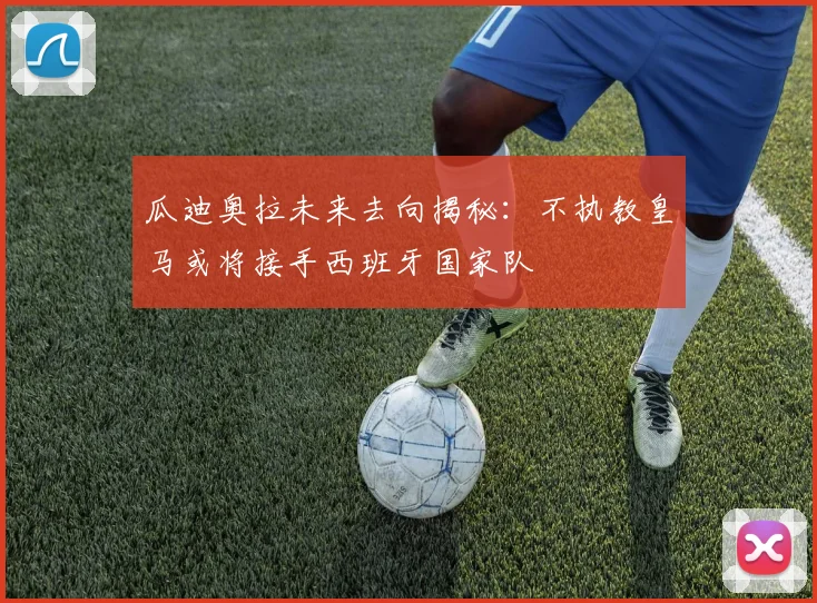 瓜迪奥拉未来去向揭秘：不执教皇马或将接手西班牙国家队