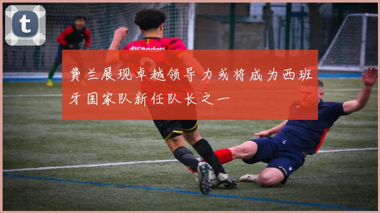 费兰展现卓越领导力或将成为西班牙国家队新任队长之一