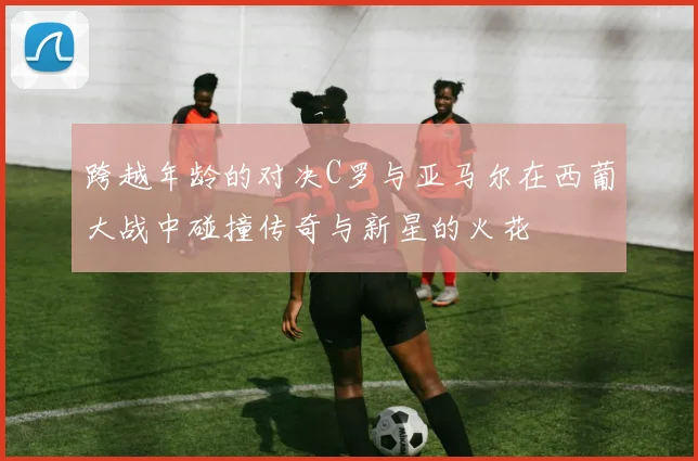 跨越年龄的对决C罗与亚马尔在西葡大战中碰撞传奇与新星的火花