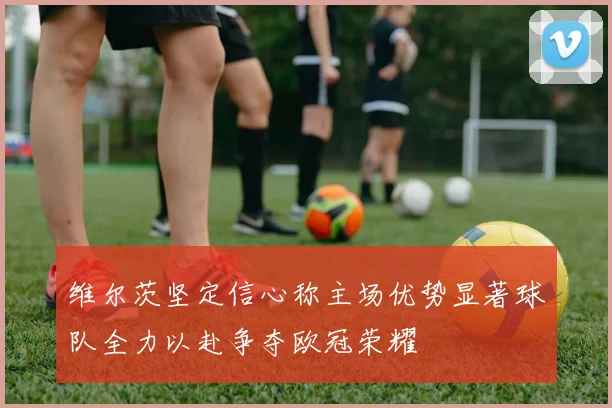 维尔茨坚定信心称主场优势显著球队全力以赴争夺欧冠荣耀
