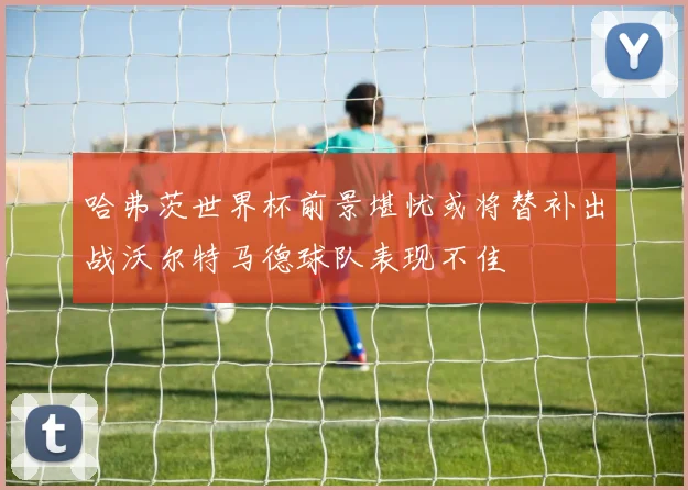 哈弗茨世界杯前景堪忧或将替补出战沃尔特马德球队表现不佳