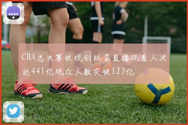CBA总决赛收视创纪录直播观看人次达441亿观众人数突破123亿