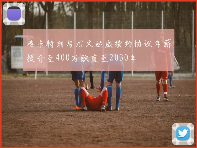 洛卡特利与尤文达成续约协议年薪提升至400万欧直至2030年