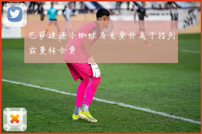 巴萨追逐小蜘蛛马竞要价高于格列兹曼转会费