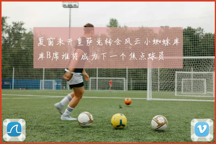 夏窗未开皇萨竞转会风云小蜘蛛库库B席谁将成为下一个焦点球员